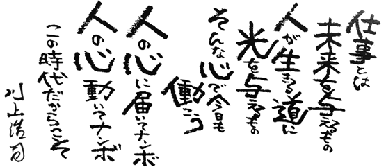 仕事とは未来を与えるもの　人が生きる道に光を与えるもの　そんな心で今日も働こう　人の心に届いてナンボ　人の心動いてナンボ　この時代だからこそ